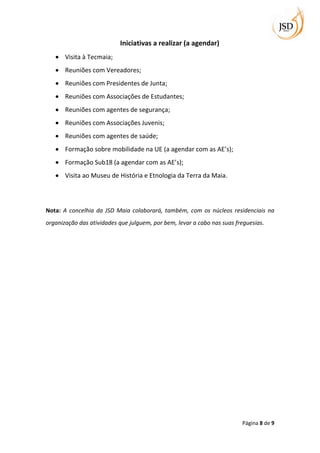 Iniciativas a realizar (a agendar)
       Visita à Tecmaia;
       Reuniões com Vereadores;
       Reuniões com Presidentes de Junta;
       Reuniões com Associações de Estudantes;
       Reuniões com agentes de segurança;
       Reuniões com Associações Juvenis;
       Reuniões com agentes de saúde;
       Formação sobre mobilidade na UE (a agendar com as AE’s);
       Formação Sub18 (a agendar com as AE’s);
       Visita ao Museu de História e Etnologia da Terra da Maia.




Nota: A concelhia da JSD Maia colaborará, também, com os núcleos residenciais na
organização das atividades que julguem, por bem, levar a cabo nas suas freguesias.




                                                                         Página 8 de 9
 