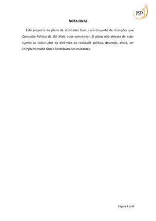 NOTA FINAL

  Esta proposta de plano de atividades traduz um conjunto de intenções que
Comissão Política da JSD Maia quer concretizar. O plano não deixará de estar
sujeito às vicissitudes da dinâmica da realidade política, devendo, ainda, ser
complementado com o contributo dos militantes.




                                                                   Página 9 de 9
 