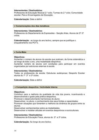 Intervenientes / Destinatários:
Professores de Educação Musical 2.º ciclo; Turmas do 2.º ciclo; Comunidade
escolar; Pais e Encarregados de Educação.

Calendarização: Data a definir


♦ Comemorações dos dias temáticos

Intervenientes / Destinatários:
Professores do Departamento de Expressões - Secção Artes, Alunos de 2º/ 3º
ciclos.

Calendarização: ao longo do ano lectivo, sempre que se justifique o
enquadramento nos PCT’s.



♦ Corta-Mato

Objectivos:
Aumentar o número de alunos da escola que praticam, de forma sistemática e
ao longo de todo o ano, uma modalidade desportiva;
Aumentar número de alunos com condições para participar em eventos
organizados por estruturas externas à escola.

Intervenientes / Destinatários:
Todos os professores da escola; Estruturas autárquicas; Desporto Escolar
alunos do 1º 2º e 3º ciclos.

Calendarização: Data a definir


♦ Competição desportiva / Actividade Interna

Objectivos:
Contribuir para a melhoria da qualidade de vida dos jovens, incentivando e
desenvolvendo o gosto pela prática desportiva;
Promover o desenvolvimento harmonioso do aluno;
Desenvolver, no aluno, o conhecimento dos seus limites e capacidades;
Promover situações que fomentem a melhoria da dinâmica de grupos entre os
alunos.
Desenvolver conhecimentos sobre as modalidades.
Desenvolver e modelar atitudes em eventos desportivos e socioculturais.

Intervenientes / Destinatários:
Professores de Educação Física, alunos do 2º e 3º ciclos.

Calendarização: Ao longo do ano lectivo



14
 