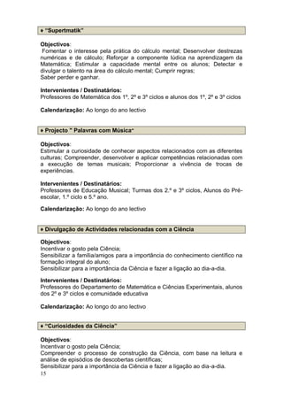 ♦ “Supertmatik”

Objectivos:
Fomentar o interesse pela prática do cálculo mental; Desenvolver destrezas
numéricas e de cálculo; Reforçar a componente lúdica na aprendizagem da
Matemática; Estimular a capacidade mental entre os alunos; Detectar e
divulgar o talento na área do cálculo mental; Cumprir regras;
Saber perder e ganhar.

Intervenientes / Destinatários:
Professores de Matemática dos 1º, 2º e 3º ciclos e alunos dos 1º, 2º e 3º ciclos

Calendarização: Ao longo do ano lectivo


♦ Projecto " Palavras com Música"

Objectivos:
Estimular a curiosidade de conhecer aspectos relacionados com as diferentes
culturas; Compreender, desenvolver e aplicar competências relacionadas com
a execução de temas musicais; Proporcionar a vivência de trocas de
experiências.

Intervenientes / Destinatários:
Professores de Educação Musical; Turmas dos 2.º e 3º ciclos, Alunos do Pré-
escolar, 1.º ciclo e 5.º ano.

Calendarização: Ao longo do ano lectivo


♦ Divulgação de Actividades relacionadas com a Ciência

Objectivos:
Incentivar o gosto pela Ciência;
Sensibilizar a família/amigos para a importância do conhecimento científico na
formação integral do aluno;
Sensibilizar para a importância da Ciência e fazer a ligação ao dia-a-dia.

Intervenientes / Destinatários:
Professores do Departamento de Matemática e Ciências Experimentais, alunos
dos 2º e 3º ciclos e comunidade educativa

Calendarização: Ao longo do ano lectivo


♦ “Curiosidades da Ciência”

Objectivos:
Incentivar o gosto pela Ciência;
Compreender o processo de construção da Ciência, com base na leitura e
análise de episódios de descobertas científicas;
Sensibilizar para a importância da Ciência e fazer a ligação ao dia-a-dia.
15
 