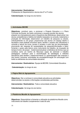 Intervenientes / Destinatários:
Professores do Departamento e alunos dos 2º e 3º ciclos

Calendarização: Ao longo do ano lectivo




♦ Actividades BECRE

Objectivos: contribuir para, e promover o Projecto Educativo e o Plano
Curricular de Escola, de modo a promover o sucesso escolar dos alunos;
preparar as crianças/jovens para a frequência das Bibliotecas; desenvolver nos
alunos competências e hábitos de trabalho baseados na consulta, tratamento e
produção de informação; desenvolver um trabalho de pesquisa ou estudo,
individualmente ou em grupo; proporcionar aos alunos um espaço aberto e
facultativo onde poderão encontrar apoio; facilitar o acesso dos utilizadores à
consulta e leitura de livros, jornais e revistas e outro tipo de documentação,
procurando dar resposta às necessidades de pesquisa/informação e lazer;
fomentar o gosto pela leitura como instrumento de trabalho, de ocupação de
tempos livres e de prazer; modernizar/actualizar a biblioteca de forma a que se
constitua como um Centro de Recursos capaz de estimular o trabalho
pedagógico; contribuir para a diversificação de estratégias e métodos
educativos para facilitar o desenvolvimento e a aprendizagem das crianças e
dos jovens; promover actividades de animação/formação em articulação com
todos os elementos da comunidade educativa.

Intervenientes / Destinatários: Equipa da BECRE; Comunidade Educativa.

Calendarização: Ao longo do ano


♦ Página Web do Agrupamento


Objectivos: Dar a conhecer à comunidade educativa as actividades
desenvolvidas na escola e informações consideradas pertinentes.

Intervenientes / Destinatários: Toda a comunidade educativa

Calendarização: Ao longo do ano lectivo


♦ Plataforma Moodle do Agrupamento


Objectivos: Disponibilizar e fomentar a utilização da plataforma Moodle como
instrumento de trabalho complementar à sala de aula.

16
 