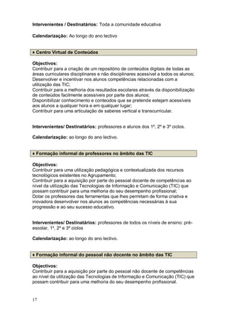 Intervenientes / Destinatários: Toda a comunidade educativa

Calendarização: Ao longo do ano lectivo


♦ Centro Virtual de Conteúdos

Objectivos:
Contribuir para a criação de um repositório de conteúdos digitais de todas as
áreas curriculares disciplinares e não disciplinares acessível a todos os alunos;
Desenvolver e incentivar nos alunos competências relacionadas com a
utilização das TIC;
Contribuir para a melhoria dos resultados escolares através da disponibilização
de conteúdos facilmente acessíveis por parte dos alunos;
Disponibilizar conhecimento e conteúdos que se pretende estejam acessíveis
aos alunos a qualquer hora e em qualquer lugar;
Contribuir para uma articulação de saberes vertical e transcurricular.


Intervenientes/ Destinatários: professores e alunos dos 1º, 2º e 3º ciclos.

Calendarização: ao longo do ano lectivo.


♦ Formação informal de professores no âmbito das TIC

Objectivos:
Contribuir para uma utilização pedagógica e contextualizada dos recursos
tecnológicos existentes no Agrupamento;
Contribuir para a aquisição por parte do pessoal docente de competências ao
nível da utilização das Tecnologias de Informação e Comunicação (TIC) que
possam contribuir para uma melhoria do seu desempenho profissional;
Dotar os professores das ferramentas que lhes permitam de forma criativa e
inovadora desenvolver nos alunos as competências necessárias à sua
progressão e ao seu sucesso educativo.


Intervenientes/ Destinatários: professores de todos os níveis de ensino: pré-
escolar, 1º, 2º e 3º ciclos

Calendarização: ao longo do ano lectivo.


♦ Formação informal do pessoal não docente no âmbito das TIC

Objectivos:
Contribuir para a aquisição por parte do pessoal não docente de competências
ao nível da utilização das Tecnologias de Informação e Comunicação (TIC) que
possam contribuir para uma melhoria do seu desempenho profissional.


17
 
