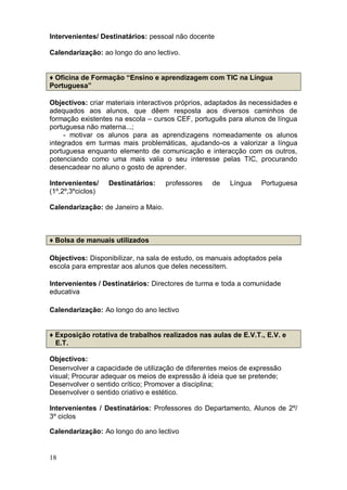 Intervenientes/ Destinatários: pessoal não docente

Calendarização: ao longo do ano lectivo.


♦ Oficina de Formação “Ensino e aprendizagem com TIC na Língua
Portuguesa”

Objectivos: criar materiais interactivos próprios, adaptados às necessidades e
adequados aos alunos, que dêem resposta aos diversos caminhos de
formação existentes na escola – cursos CEF, português para alunos de língua
portuguesa não materna...;
     - motivar os alunos para as aprendizagens nomeadamente os alunos
integrados em turmas mais problemáticas, ajudando-os a valorizar a língua
portuguesa enquanto elemento de comunicação e interacção com os outros,
potenciando como uma mais valia o seu interesse pelas TIC, procurando
desencadear no aluno o gosto de aprender.

Intervenientes/    Destinatários:    professores   de   Língua    Portuguesa
(1º,2º,3ºciclos)

Calendarização: de Janeiro a Maio.



♦ Bolsa de manuais utilizados

Objectivos: Disponibilizar, na sala de estudo, os manuais adoptados pela
escola para emprestar aos alunos que deles necessitem.

Intervenientes / Destinatários: Directores de turma e toda a comunidade
educativa

Calendarização: Ao longo do ano lectivo


♦ Exposição rotativa de trabalhos realizados nas aulas de E.V.T., E.V. e
  E.T.

Objectivos:
Desenvolver a capacidade de utilização de diferentes meios de expressão
visual; Procurar adequar os meios de expressão à ideia que se pretende;
Desenvolver o sentido crítico; Promover a disciplina;
Desenvolver o sentido criativo e estético.

Intervenientes / Destinatários: Professores do Departamento, Alunos de 2º/
3º ciclos

Calendarização: Ao longo do ano lectivo


18
 