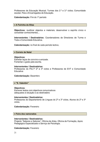 Professores de Educação Musical; Turmas dos 2.º e 3.º ciclos; Comunidade
escolar; Pais e Encarregados de Educação.

Calendarização: Fim do 1º período


♦ A Feirinha do Elias

Objectivos: reutilizar objectos e materiais; desenvolver o espírito cívico e
consolidar conhecimentos...

Intervenientes / Destinatários: Coordenadores de Directores de Turma e
Toda a Comunidade Educativa.

Calendarização: no final de cada período lectivo.


♦ Correio de Natal

Objectivos:
Estreitar laços de convívio e amizade.
Fomentar o gosto pela escrita.

Intervenientes / Destinatários:
Professores do Pré,1º 2º e 3º ciclos e Professores de EVT e Comunidade
Educativa

Calendarização: Dezembro


♦ "S. Valentim"

Objectivos:
Escrever textos com objectivos comunicativos
adequados à situação e ao destinatário

Intervenientes / Destinatários:
Professores do Departamento de Línguas do 2º e 3º ciclos, Alunos do 2º e 3º
ciclos.

Calendarização: Fevereiro


♦ Feira dos namorados

Intervenientes / Destinatários:
Projecto “Saberes e Sabores”: Oficina de Artes, Oficina de Formação, Apoio
Pedagógico Especializado e Serviço de Psicologia.

Calendarização: Fevereiro

21
 
