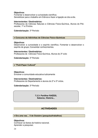 Objectivos:
Fomentar e desenvolver a curiosidade científica;
Sensibilizar para o trabalho em Ciência e fazer a ligação ao dia-a-dia.

Intervenientes / Destinatários:
Professores de Ciências Naturais e Ciências Físico-Química, Alunos do Pré-
escolar, 1º e 2ºciclos.

Calendarização: 3º Período


♦ Concurso de Adivinhas de Ciências Físico-Químicas

Objectivos:
Desenvolver a curiosidade e o espírito científico; Fomentar e desenvolver o
espírito de grupo; Consolidar conhecimentos.

Intervenientes / Destinatários:
Professores de Ciências Físico-Química, Alunos do 3º ciclo

Calendarização: 3º Período


♦ "Pedi-Paper Cultural"


Objectivos:
Envolver a comunidade educativa ludicamente

Intervenientes / Destinatários:
Professores do Departamento e alunos do 2º e 3º ciclos.

Calendarização: 3º Período




                        7.2.3- Partilhar RAÍZES,
                          Saberes, História...




                               ACTIVIDADES


♦ Era uma vez… 5 de Outubro (pesquisa/trabalhos)

Objectivos:
Conhecer os factos da história nacional.
Aprender a pesquisar.
24
 
