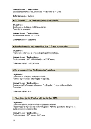 Intervenientes / Destinatários:
Educadores/Professores, alunos do Pré-Escolar e 1º Ciclo.

Calendarização: Outubro

♦ Era uma vez… 1 de Dezembro (pesquisa/trabalhos)

Objectivos:
Conhecer os factos da história nacional.
Aprender a pesquisar.

Intervenientes / Destinatários:
Professores e alunos do 1º ciclo.

Calendarização: Dezembro


♦ Sessão de estudo sobre vestígios dos 1º Povos no concelho

Objectivos:
Promover o interesse e o respeito pelo património local.

Intervenientes / Destinatários:
Professores de HGP e História Alunos 5º/ 7º Anos

Calendarização: 1º/2º períodos


♦ Era uma vez… 25 de Abril (pesquisa/trabalhos)

Objectivos:
Conhecer os factos da história nacional.
Permitir a pesquisa e a formação de opinião.

Intervenientes / Destinatários:
Educadores/Professores, alunos do Pré-Escolar, 1º ciclo e Comunidade
Educativa.

Calendarização: Abril


♦ “Memórias de Abril” sobre o 25 de Abril de 1974.

Objectivos:
Conhecer testemunhos directos do passado recente.
 Reconhecer a importância da Revolução de Abril no quotidiano da época e
suas consequências directas.

Intervenientes / Destinatários:
Professores de HGP, alunos do 6º ano

25
 