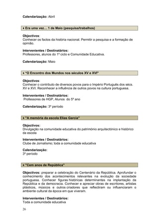 Calendarização: Abril


♦ Era uma vez… 1 de Maio (pesquisa/trabalhos)

Objectivos:
Conhecer os factos da história nacional. Permitir a pesquisa e a formação de
opinião.

Intervenientes / Destinatários:
Professores, alunos do 1º ciclo e Comunidade Educativa.

Calendarização: Maio


♦ "O Encontro dos Mundos nos séculos XV e XVI"

Objectivos:
Conhecer o contributo de diversos povos para o Império Português dos sécs.
XV e XVI. Reconhecer a influência de outros povos na cultura portuguesa.

Intervenientes / Destinatários:
 Professores de HGP, Alunos do 5º ano

Calendarização: 3º período


♦ "A memória da escola Elias Garcia"

Objectivos:
Divulgação na comunidade educativa do património arquitectónico e histórico
da escola

Intervenientes / Destinatários:
Clube de Jornalismo; toda a comunidade educativa

Calendarização:
3º período


♦ "Cem anos de República"

Objectivos: preparar a celebração do Centenário da República. Aprofundar o
conhecimento dos acontecimentos relevantes na evolução da sociedade
portuguesa. Conhecer figuras históricas determinantes na implantação da
República e da democracia. Conhecer e apreciar obras de escritores, artistas
plásticos, músicos e outros criadores que reflectiram ou influenciaram o
ambiente cultural da época em que viveram.

Intervenientes / Destinatários:
Toda a comunidade educativa

26
 