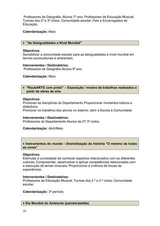 Professores de Geografia; Alunos 7º ano; Professores de Educação Musical;
Turmas dos 2º e 3º ciclos; Comunidade escolar; Pais e Encarregados de
Educação.

Calendarização: Maio


♦ "As Desigualdades a Nível Mundial"

Objectivos:
Sensibilizar a comunidade escolar para as desigualdades a nível mundial em
termos socioculturais e ambientais.

Intervenientes / Destinatários:
 Professores de Geografia Alunos 9º ano

Calendarização: Maio


♦ “RoubARTE com pinta!” – Exposição / mostra de trabalhos realizados a
  partir de obras de arte.

Objectivos:
Promover as disciplinas do Departamento Proporcionar momentos lúdicos e
didácticos;
Promover os trabalhos dos alunos no exterior; abrir a Escola à Comunidade

Intervenientes / Destinatários:
Professores do Departamento Alunos de 2º/ 3º ciclos.

Calendarização: Abril/Maio



♦ Instrumentos do mundo - Dramatização da história "O menino de todas
as cores"

Objectivos:
Estimular a curiosidade de conhecer aspectos relacionados com as diferentes
culturas; Compreender, desenvolver e aplicar competências relacionadas com
a execução de temas musicais; Proporcionar a vivência de trocas de
experiências.

Intervenientes / Destinatários:
Professores de Educação Musical; Turmas dos 2.º e 3.º ciclos; Comunidade
escolar.

Calendarização: 3º período


♦ Dia Mundial do Ambiente (painéis/ateliês)

28
 