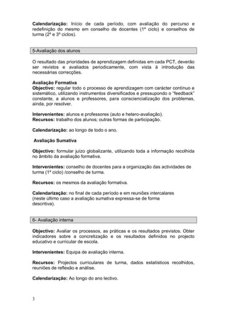 Calendarização: Início de cada período, com avaliação do percurso e
redefinição do mesmo em conselho de docentes (1º ciclo) e conselhos de
turma (2º e 3º ciclos).


5-Avaliação dos alunos

O resultado das prioridades de aprendizagem definidas em cada PCT, deverão
ser revistos e avaliados periodicamente, com vista à introdução das
necessárias correcções.

Avaliação Formativa
Objectivo: regular todo o processo de aprendizagem com carácter contínuo e
sistemático, utilizando instrumentos diversificados e pressupondo o “feedback”
constante, a alunos e professores, para consciencialização dos problemas,
ainda, por resolver.

Intervenientes: alunos e professores (auto e hetero-avaliação).
Recursos: trabalho dos alunos; outras formas de participação.

Calendarização: ao longo de todo o ano.

Avaliação Sumativa

Objectivo: formular juízo globalizante, utilizando toda a informação recolhida
no âmbito da avaliação formativa.

Intervenientes: conselho de docentes para a organização das actividades de
turma (1º ciclo) /conselho de turma.

Recursos: os mesmos da avaliação formativa.

Calendarização: no final de cada período e em reuniões intercalares
(neste último caso a avaliação sumativa expressa-se de forma
descritiva).


6- Avaliação interna

Objectivo: Avaliar os processos, as práticas e os resultados previstos. Obter
indicadores sobre a concretização e os resultados definidos no projecto
educativo e curricular de escola.

Intervenientes: Equipa de avaliação interna.

Recursos: Projectos curriculares de turma, dados estatísticos recolhidos,
reuniões de reflexão e análise.

Calendarização: Ao longo do ano lectivo.



3
 