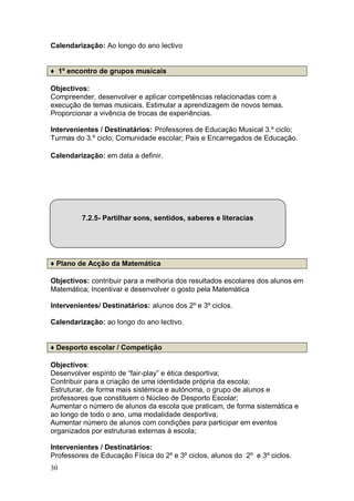 Calendarização: Ao longo do ano lectivo


♦ 1º encontro de grupos musicais

Objectivos:
Compreender, desenvolver e aplicar competências relacionadas com a
execução de temas musicais. Estimular a aprendizagem de novos temas.
Proporcionar a vivência de trocas de experiências.

Intervenientes / Destinatários: Professores de Educação Musical 3.º ciclo;
Turmas do 3.º ciclo; Comunidade escolar; Pais e Encarregados de Educação.

Calendarização: em data a definir.




         7.2.5- Partilhar sons, sentidos, saberes e literacias




♦ Plano de Acção da Matemática

Objectivos: contribuir para a melhoria dos resultados escolares dos alunos em
Matemática; Incentivar e desenvolver o gosto pela Matemática

Intervenientes/ Destinatários: alunos dos 2º e 3º ciclos.

Calendarização: ao longo do ano lectivo.


♦ Desporto escolar / Competição

Objectivos:
Desenvolver espírito de “fair-play” e ética desportiva;
Contribuir para a criação de uma identidade própria da escola;
Estruturar, de forma mais sistémica e autónoma, o grupo de alunos e
professores que constituem o Núcleo de Desporto Escolar;
Aumentar o número de alunos da escola que praticam, de forma sistemática e
ao longo de todo o ano, uma modalidade desportiva;
Aumentar número de alunos com condições para participar em eventos
organizados por estruturas externas à escola;

Intervenientes / Destinatários:
Professores de Educação Física do 2º e 3º ciclos, alunos do 2º e 3º ciclos.
30
 