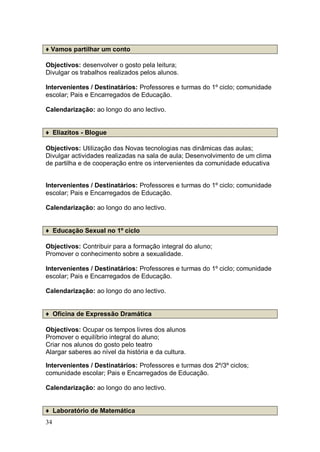 ♦ Vamos partilhar um conto

Objectivos: desenvolver o gosto pela leitura;
Divulgar os trabalhos realizados pelos alunos.

Intervenientes / Destinatários: Professores e turmas do 1º ciclo; comunidade
escolar; Pais e Encarregados de Educação.

Calendarização: ao longo do ano lectivo.


♦ Eliazitos - Blogue

Objectivos: Utilização das Novas tecnologias nas dinâmicas das aulas;
Divulgar actividades realizadas na sala de aula; Desenvolvimento de um clima
de partilha e de cooperação entre os intervenientes da comunidade educativa


Intervenientes / Destinatários: Professores e turmas do 1º ciclo; comunidade
escolar; Pais e Encarregados de Educação.

Calendarização: ao longo do ano lectivo.


♦ Educação Sexual no 1º ciclo

Objectivos: Contribuir para a formação integral do aluno;
Promover o conhecimento sobre a sexualidade.

Intervenientes / Destinatários: Professores e turmas do 1º ciclo; comunidade
escolar; Pais e Encarregados de Educação.

Calendarização: ao longo do ano lectivo.


♦ Oficina de Expressão Dramática

Objectivos: Ocupar os tempos livres dos alunos
Promover o equilíbrio integral do aluno;
Criar nos alunos do gosto pelo teatro
Alargar saberes ao nível da história e da cultura.

Intervenientes / Destinatários: Professores e turmas dos 2º/3º ciclos;
comunidade escolar; Pais e Encarregados de Educação.

Calendarização: ao longo do ano lectivo.


♦ Laboratório de Matemática
34
 