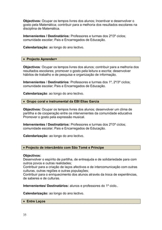 Objectivos: Ocupar os tempos livres dos alunos; Incentivar e desenvolver o
gosto pela Matemática; contribuir para a melhoria dos resultados escolares na
disciplina de Matemática.

Intervenientes / Destinatários: Professores e turmas dos 2º/3º ciclos;
comunidade escolar; Pais e Encarregados de Educação.

Calendarização: ao longo do ano lectivo.


♦ Projecto Aprender+

Objectivos: Ocupar os tempos livres dos alunos; contribuir para a melhoria dos
resultados escolares; promover o gosto pela leitura e escrita; desenvolver
hábitos de trabalho e de pesquisa e organização de informação.

Intervenientes / Destinatários: Professores e turmas dos 1º, 2º/3º ciclos;
comunidade escolar; Pais e Encarregados de Educação.

Calendarização: ao longo do ano lectivo.

♦ Grupo coral e instrumental da EBI Elias Garcia

Objectivos: Ocupar os tempos livres dos alunos; desenvolver um clima de
partilha e de cooperação entre os intervenientes da comunidade educativa
Promover o gosto pela expressão musical.

Intervenientes / Destinatários: Professores e turmas dos 2º/3º ciclos;
comunidade escolar; Pais e Encarregados de Educação.

Calendarização: ao longo do ano lectivo.


♦ Projecto de intercâmbio com São Tomé e Príncipe

Objectivos:
Desenvolver o espírito de partilha, de entreajuda e de solidariedade para com
outros povos e outras realidades;
Contribuir para a criação de laços afectivos e de intercomunicação com outras
culturas, outras regiões e outras populações;
Contribuir para o enriquecimento dos alunos através da troca de experiências,
de saberes e de culturas.

Intervenientes/ Destinatários: alunos e professores do 1º ciclo..

Calendarização: ao longo do ano lectivo.

♦ Entre Laços



35
 