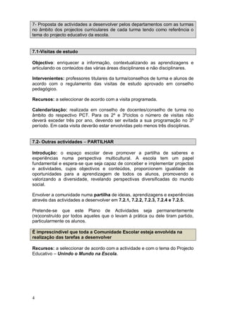 7- Proposta de actividades a desenvolver pelos departamentos com as turmas
no âmbito dos projectos curriculares de cada turma tendo como referência o
tema do projecto educativo da escola.


7.1-Visitas de estudo

Objectivo: enriquecer a informação, contextualizando as aprendizagens e
articulando os conteúdos das várias áreas disciplinares e não disciplinares.

Intervenientes: professores titulares da turma/conselhos de turma e alunos de
acordo com o regulamento das visitas de estudo aprovado em conselho
pedagógico.

Recursos: a seleccionar de acordo com a visita programada.

Calendarização: realizada em conselho de docentes/conselho de turma no
âmbito do respectivo PCT. Para os 2º e 3ºciclos o número de visitas não
deverá exceder três por ano, devendo ser evitada a sua programação no 3º
período. Em cada visita deverão estar envolvidas pelo menos três disciplinas.


7.2- Outras actividades – PARTILHAR

Introdução: o espaço escolar deve promover a partilha de saberes e
experiências numa perspectiva multicultural. A escola tem um papel
fundamental e espera-se que seja capaz de conceber e implementar projectos
e actividades, cujos objectivos e conteúdos, proporcionem igualdade de
oportunidades para a aprendizagem de todos os alunos, promovendo e
valorizando a diversidade, revelando perspectivas diversificadas do mundo
social.

Envolver a comunidade numa partilha de ideias, aprendizagens e experiências
através das actividades a desenvolver em 7.2.1, 7.2.2, 7.2.3, 7.2.4 e 7.2.5.

Pretende-se que este Plano de Actividades seja permanentemente
(re)construído por todos aqueles que o levam à prática ou dele tiram partido,
particularmente os alunos.

É imprescindível que toda a Comunidade Escolar esteja envolvida na
realização das tarefas a desenvolver

Recursos: a seleccionar de acordo com a actividade e com o tema do Projecto
Educativo – Unindo o Mundo na Escola.




4
 