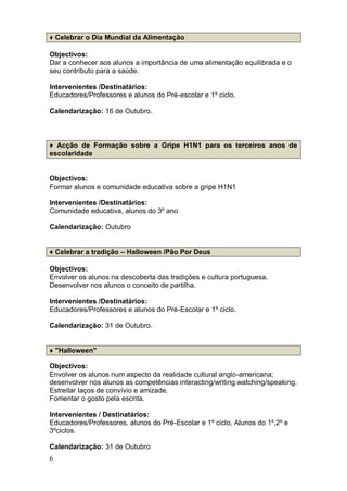 ♦ Celebrar o Dia Mundial da Alimentação

Objectivos:
Dar a conhecer aos alunos a importância de uma alimentação equilibrada e o
seu contributo para a saúde.

Intervenientes /Destinatários:
Educadores/Professores e alunos do Pré-escolar e 1º ciclo.

Calendarização: 16 de Outubro.



♦ Acção de Formação sobre a Gripe H1N1 para os terceiros anos de
escolaridade


Objectivos:
Formar alunos e comunidade educativa sobre a gripe H1N1

Intervenientes /Destinatários:
Comunidade educativa, alunos do 3º ano

Calendarização: Outubro


♦ Celebrar a tradição – Halloween /Pão Por Deus

Objectivos:
Envolver os alunos na descoberta das tradições e cultura portuguesa.
Desenvolver nos alunos o conceito de partilha.

Intervenientes /Destinatários:
Educadores/Professores e alunos do Pré-Escolar e 1º ciclo.

Calendarização: 31 de Outubro.


♦ "Halloween"

Objectivos:
Envolver os alunos num aspecto da realidade cultural anglo-americana;
desenvolver nos alunos as competências interacting/writing.watching/speaking.
Estreitar laços de convívio e amizade.
Fomentar o gosto pela escrita.

Intervenientes / Destinatários:
Educadores/Professores, alunos do Pré-Escolar e 1º ciclo, Alunos do 1º,2º e
3ºciclos.

Calendarização: 31 de Outubro
6
 