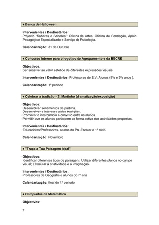 ♦ Banca de Halloween

Intervenientes / Destinatários:
Projecto “Saberes e Sabores”: Oficina de Artes, Oficina de Formação, Apoio
Pedagógico Especializado e Serviço de Psicologia.

Calendarização: 31 de Outubro


♦ Concurso interno para o logotipo do Agrupamento e da BECRE

Objectivos:
Ser sensível ao valor estético de diferentes expressões visuais

Intervenientes / Destinatários: Professores de E.V; Alunos (8ºs e 9ºs anos ).

Calendarização: 1º período


♦ Celebrar a tradição - S. Martinho (dramatização/exposição)

Objectivos:
Desenvolver sentimentos de partilha.
Desenvolver o interesse pelas tradições.
Promover o intercâmbio e convívio entre os alunos.
Permitir que os alunos participem de forma activa nas actividades propostas.

Intervenientes / Destinatários:
Educadores/Professores, alunos do Pré-Escolar e 1º ciclo.

Calendarização: Novembro


♦ "Traça a Tua Paisagem Ideal"

Objectivos:
Identificar diferentes tipos de paisagens; Utilizar diferentes planos no campo
visual; Estimular a criatividade e a imaginação.

Intervenientes / Destinatários:
Professores de Geografia e alunos do 7º ano

Calendarização: final do 1º período


♦ Olimpíadas da Matemática

Objectivos:

7
 