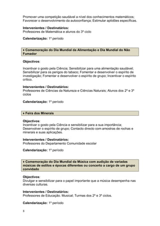 Promover uma competição saudável a nível dos conhecimentos matemáticos;
Favorecer o desenvolvimento da autoconfiança; Estimular aptidões específicas.

Intervenientes / Destinatários:
Professores de Matemática e alunos do 3º ciclo

Calendarização: 1º período


♦ Comemoração do Dia Mundial da Alimentação e Dia Mundial do Não
Fumador

Objectivos:

Incentivar o gosto pela Ciência; Sensibilizar para uma alimentação saudável;
Sensibilizar para os perigos do tabaco; Fomentar e desenvolver o espírito de
investigação; Fomentar e desenvolver o espírito de grupo; Incentivar o espírito
crítico.

Intervenientes / Destinatários:
Professores de Ciências da Natureza e Ciências Naturais; Alunos dos 2º e 3º
ciclos

Calendarização: 1º período


♦ Feira dos Minerais

Objectivos:
Incentivar o gosto pela Ciência e sensibilizar para a sua importância;
Desenvolver o espírito de grupo; Contacto directo com amostras de rochas e
minerais e suas aplicações.

Intervenientes / Destinatários:
Professores do Departamento Comunidade escolar

Calendarização: 1º período


♦ Comemoração do Dia Mundial da Música com audição de variadas
músicas de estilos e épocas diferentes ou concerto a cargo de um grupo
convidado

Objectivos:
Divulgar e sensibilizar para o papel importante que a música desempenha nas
diversas culturas.

Intervenientes / Destinatários:
Professores de Educação. Musical; Turmas dos 2º e 3º ciclos.

Calendarização: 1º período

8
 