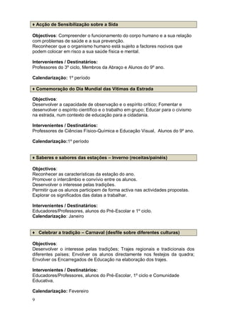 ♦ Acção de Sensibilização sobre a Sida

Objectivos: Compreender o funcionamento do corpo humano e a sua relação
com problemas de saúde e a sua prevenção.
Reconhecer que o organismo humano está sujeito a factores nocivos que
podem colocar em risco a sua saúde física e mental.

Intervenientes / Destinatários:
Professores do 3º ciclo, Membros da Abraço e Alunos do 9º ano.

Calendarização: 1º período

♦ Comemoração do Dia Mundial das Vítimas da Estrada

Objectivos:
Desenvolver a capacidade de observação e o espírito crítico; Fomentar e
desenvolver o espírito científico e o trabalho em grupo; Educar para o civismo
na estrada, num contexto de educação para a cidadania.

Intervenientes / Destinatários:
Professores de Ciências Físico-Química e Educação Visual, Alunos do 9º ano.

Calendarização:1º período


♦ Saberes e sabores das estações – Inverno (receitas/painéis)

Objectivos:
Reconhecer as características da estação do ano.
Promover o intercâmbio e convívio entre os alunos.
Desenvolver o interesse pelas tradições.
Permitir que os alunos participem de forma activa nas actividades propostas.
Explorar os significados das datas a trabalhar.

Intervenientes / Destinatários:
Educadores/Professores, alunos do Pré-Escolar e 1º ciclo.
Calendarização: Janeiro


♦ Celebrar a tradição – Carnaval (desfile sobre diferentes culturas)

Objectivos:
Desenvolver o interesse pelas tradições; Trajes regionais e tradicionais dos
diferentes países; Envolver os alunos directamente nos festejos da quadra;
Envolver os Encarregados de Educação na elaboração dos trajes.

Intervenientes / Destinatários:
Educadores/Professores, alunos do Pré-Escolar, 1º ciclo e Comunidade
Educativa.

Calendarização: Fevereiro
9
 
