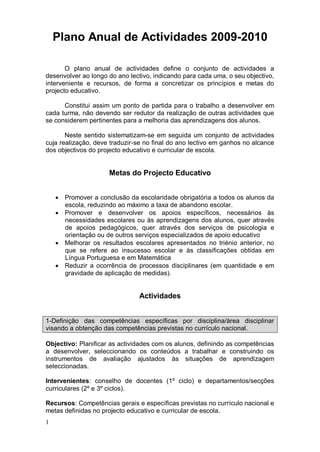 Plano Anual de Actividades 2009-2010

       O plano anual de actividades define o conjunto de actividades a
desenvolver ao longo do ano lectivo, indicando para cada uma, o seu objectivo,
interveniente e recursos, de forma a concretizar os princípios e metas do
projecto educativo.

      Constitui assim um ponto de partida para o trabalho a desenvolver em
cada turma, não devendo ser redutor da realização de outras actividades que
se considerem pertinentes para a melhoria das aprendizagens dos alunos.

       Neste sentido sistematizam-se em seguida um conjunto de actividades
cuja realização, deve traduzir-se no final do ano lectivo em ganhos no alcance
dos objectivos do projecto educativo e curricular de escola.


                     Metas do Projecto Educativo


     Promover a conclusão da escolaridade obrigatória a todos os alunos da
       escola, reduzindo ao máximo a taxa de abandono escolar.
     Promover e desenvolver os apoios específicos, necessários às
       necessidades escolares ou às aprendizagens dos alunos, quer através
       de apoios pedagógicos, quer através dos serviços de psicologia e
       orientação ou de outros serviços especializados de apoio educativo
     Melhorar os resultados escolares apresentados no triénio anterior, no
       que se refere ao insucesso escolar e às classificações obtidas em
       Língua Portuguesa e em Matemática
     Reduzir a ocorrência de processos disciplinares (em quantidade e em
       gravidade de aplicação de medidas).


                               Actividades


1-Definição das competências específicas por disciplina/área disciplinar
visando a obtenção das competências previstas no currículo nacional.

Objectivo: Planificar as actividades com os alunos, definindo as competências
a desenvolver, seleccionando os conteúdos a trabalhar e construindo os
instrumentos de avaliação ajustados às situações de aprendizagem
seleccionadas.

Intervenientes: conselho de docentes (1º ciclo) e departamentos/secções
curriculares (2º e 3º ciclos).

Recursos: Competências gerais e específicas previstas no currículo nacional e
metas definidas no projecto educativo e curricular de escola.
1
 