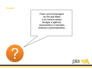 Desafio:

            Fazer uma homenagem
                 ao Dia das Mães
               e ao mesmo tempo
               divulgar a agência,
            associando-a a soluções
           criativas e personalizadas.




    ?
 