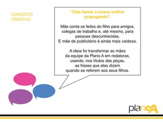 “Elas fazem a nossa melhor
CONCEITO
                         propaganda”.
CRIATIVO:
             Mãe conta os feitos do filho para amigos,
              colegas de trabalho e, até mesmo, para
                     pessoas desconhecidas.
            E mãe de publicitário é ainda mais vaidosa.

                 A ideia foi transformar as mães
               da equipe da Plano A em redatoras,
                 usando, nos títulos das peças,
                    as frases que elas dizem
               quando se referem aos seus filhos.
 
