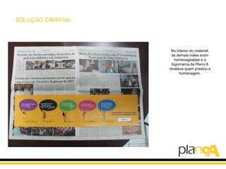 SOLUÇÃO CRIATIVA:




                     No interior do material,
                     as demais mães eram
                        homenageadas e a
                      logomarca da Plano A
                    revelava quem prestou a
                          homenagem.
 