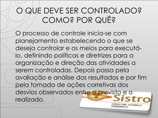 O QUE DEVE SER CONTROLADO? COMO? POR QUÊ? O processo de controle inicia-se com planejamento estabelecendo o que se deseja controlar e os meios para executá-lo, definindo políticas e diretrizes para a organização e direção das atividades a serem controladas. Depois passa pela avaliação e análise dos resultados e por fim pela tomada de ações corretivas dos desvios observados entre o previsto e o realizado. 