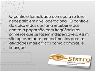 O  controle formalizado começa a se fazer necessário em nível operacional. O controle do caixa e das contas a receber e das contas a pagar são com freqüência os primeiros que se fazem indispensáveis. Assim são apresentados procedimentos para as atividades mais críticas como compras, e finanças. 