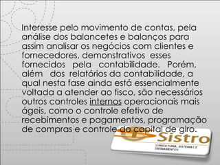 Interesse pelo movimento de contas, pela análise dos balancetes e balanços para assim analisar os negócios com clientes e fornecedores, demonstrativos  esses  fornecidos  pela  contabilidade.  Porém,  além  dos  relatórios da contabilidade, a qual nesta fase ainda está essencialmente voltada a atender ao fisco, são necessários outros controles  internos  operacionais mais ágeis, como o controle efetivo de recebimentos e pagamentos, programação de compras e controle do capital de giro. 