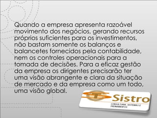 Quando a empresa apresenta razoável movimento dos negócios, gerando recursos próprios suficientes para os investimentos, não bastam somente os balanços e balancetes fornecidos pela contabilidade, nem os controles operacionais para a tomada de decisões. Para a eficaz gestão da empresa os dirigentes precisarão ter uma visão abrangente e clara da situação de mercado e da empresa como um todo, uma visão global. 
