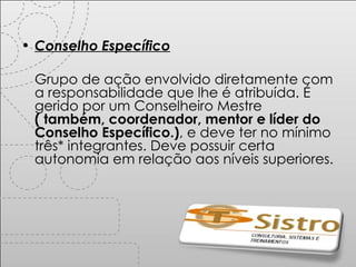 Conselho Específico Grupo de ação envolvido diretamente com a responsabilidade que lhe é atribuída. É gerido por um Conselheiro Mestre  ( também, coordenador, mentor e líder do Conselho Específico.) , e deve ter no mínimo três* integrantes. Deve possuir certa autonomia em relação aos níveis superiores. 