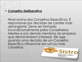 Conselho Deliberativo Nível acima dos Conselhos Específicos. É responsável por decisões de caráter mais abrangente. Deve ser formada incondicionalmente pelos Conselheiros Mestres e por demais membros da empresa que demonstrarem interesse. Ele age quando uma decisão de um Conselho Específico influenciar em um ou mais conselhos. 