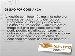 GESTÃO POR CONFIANÇA “ ... gestão com foco não mais nas estruturas, mas nas pessoas – como Gestão por Competências, Direção por Valores e Gestão da Diversidade. O objetivo desses modelos é criar condições para maior participação, iniciativa, compromisso e auto-responsabilidade dos indivíduos, o que implica a existência de um clima de confiança em todos os níveis da empresa.” 