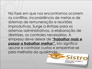 Na fase em que nos encontramos ocorrem os conflitos, inconsistência de metas e de sistemas de remuneração e reuniões improdutivas. Surge a ênfase para os sistemas administrativos, a elaboração de diretrizes, os controles necessários. A empresa deve deixar de  “trabalhar mais e passar a trabalhar melhor”.  Isto significa apurar e controlar custos e empenhar-se pela melhoria da qualidade. 