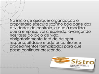 No início de qualquer organização o proprietário executa sozinho boa parte das atividades de controle, e que à medida que a empresa vai crescendo, avançando nas fases do ciclo de vida,  obrigatoriamente terá de delegar responsabilidade e adotar controles e procedimentos formalizados para que possa continuar crescendo. 