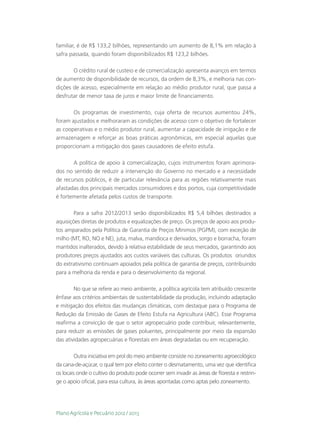 familiar, é de R$ 133,2 bilhões, representando um aumento de 8,1% em relação à
safra passada, quando foram disponibilizados R$ 123,2 bilhões.

       O crédito rural de custeio e de comercialização apresenta avanços em termos
de aumento de disponibilidade de recursos, da ordem de 8,3%, e melhoria nas con-
dições de acesso, especialmente em relação ao médio produtor rural, que passa a
desfrutar de menor taxa de juros e maior limite de financiamento.

       Os programas de investimento, cuja oferta de recursos aumentou 24%,
foram ajustados e melhoraram as condições de acesso com o objetivo de fortalecer
as cooperativas e o médio produtor rural, aumentar a capacidade de irrigação e de
armazenagem e reforçar as boas práticas agronômicas, em especial aquelas que
proporcionam a mitigação dos gases causadores de efeito estufa.

       A política de apoio à comercialização, cujos instrumentos foram aprimora-
dos no sentido de reduzir a intervenção do Governo no mercado e a necessidade
de recursos públicos, é de particular relevância para as regiões relativamente mais
afastadas dos principais mercados consumidores e dos portos, cuja competitividade
é fortemente afetada pelos custos de transporte.

        Para a safra 2012/2013 serão disponibilizados R$ 5,4 bilhões destinados a
aquisições diretas de produtos e equalizações de preço. Os preços de apoio aos produ-
tos amparados pela Política de Garantia de Preços Mínimos (PGPM), com exceção de
milho (MT, RO, NO e NE), juta, malva, mandioca e derivados, sorgo e borracha, foram
mantidos inalterados, devido à relativa estabilidade de seus mercados, garantindo aos
produtores preços ajustados aos custos variáveis das culturas. Os produtos oriundos
do extrativismo continuam apoiados pela política de garantia de preços, contribuindo
para a melhoria da renda e para o desenvolvimento da regional.

        No que se refere ao meio ambiente, a política agrícola tem atribuído crescente
ênfase aos critérios ambientais de sustentabilidade da produção, incluindo adaptação
e mitigação dos efeitos das mudanças climáticas, com destaque para o Programa de
Redução da Emissão de Gases de Efeito Estufa na Agricultura (ABC). Esse Programa
reafirma a convicção de que o setor agropecuário pode contribuir, relevantemente,
para reduzir as emissões de gases poluentes, principalmente por meio da expansão
das atividades agropecuárias e florestais em áreas degradadas ou em recuperação.

         Outra iniciativa em prol do meio ambiente consiste no zoneamento agroecológico
da cana-de-açúcar, o qual tem por efeito conter o desmatamento, uma vez que identifica
os locais onde o cultivo do produto pode ocorrer sem invadir as áreas de floresta e restrin-
ge o apoio oficial, para essa cultura, às áreas apontadas como aptas pelo zoneamento.




Plano Agrícola e Pecuário 2012 / 2013
 