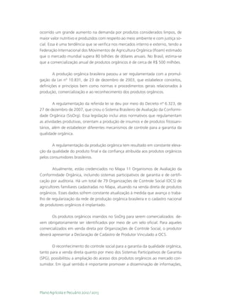 ocorrido um grande aumento na demanda por produtos considerados limpos, de
maior valor nutritivo e produzidos com respeito ao meio ambiente e com justiça so-
cial. Essa é uma tendência que se verifica nos mercados interno e externo, tendo a
Federação Internacional dos Movimentos de Agricultura Orgânica (Ifoam) estimado
que o mercado mundial supera 80 bilhões de dólares anuais. No Brasil, estima-se
que a comercialização anual de produtos orgânicos é de cerca de R$ 500 milhões.

        A produção orgânica brasileira passou a ser regulamentada com a promul-
gação da Lei nº 10.831, de 23 de dezembro de 2003, que estabelece conceitos,
definições e princípios bem como normas e procedimentos gerais relacionados à
produção, comercialização e ao reconhecimento dos produtos orgânicos.

        A regulamentação da referida lei se deu por meio do Decreto nº 6.323, de
27 de dezembro de 2007, que criou o Sistema Brasileiro de Avaliação da Conformi-
dade Orgânica (SisOrg). Essa legislação inclui atos normativos que regulamentam
as atividades produtivas, orientam a produção de insumos e de produtos fitossani-
tários, além de estabelecer diferentes mecanismos de controle para a garantia da
qualidade orgânica.

       A regulamentação da produção orgânica tem resultado em constante eleva-
ção da qualidade do produto final e da confiança atribuída aos produtos orgânicos
pelos consumidores brasileiros.

       Atualmente, estão credenciados no Mapa 11 Organismos de Avaliação da
Conformidade Orgânica, incluindo sistemas participativos de garantia e de certifi-
cação por auditoria. Há um total de 79 Organizações de Controle Social (OCS) de
agricultores familiares cadastradas no Mapa, atuando na venda direta de produtos
orgânicos. Esses dados sofrem constante atualização à medida que avança o traba-
lho de regularização da rede de produção orgânica brasileira e o cadastro nacional
de produtores orgânicos é implantado.

       Os produtos orgânicos inseridos no SisOrg para serem comercializados de-
vem obrigatoriamente ser identificados por meio de um selo oficial. Para aqueles
comercializados em venda direta por Organizações de Controle Social, o produtor
deverá apresentar a Declaração de Cadastro de Produtor Vinculado a OCS.

       O reconhecimento do controle social para a garantia da qualidade orgânica,
tanto para a venda direta quanto por meio dos Sistemas Participativos de Garantia
(SPG), possibilitou a ampliação do acesso dos produtos orgânicos ao mercado con-
sumidor. Em igual sentido é importante promover a disseminação de informações,




Plano Agrícola e Pecuário 2012 / 2013
 