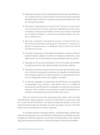 •	 Elaboração de projeto técnico, georreferenciamento das propriedades ru-
          rais, assistência técnica e administrativa inclusive relacionada ao processo
          de regularização ambiental e à legislação da produção orgânica até a fase
          de maturação do projeto;

       •	 Marcação e implantação de curvas de nível, terraços ou outras práti-
          cas conservacionistas do solo e de faixas vegetadas para evitar conta-
          minações oriundas de propriedades vizinhas convencionais; formação
          de corredores ecológicos; incremento da biodiversidade e das fun-
          ções ecossistêmicas;

       •	 Aquisição, transporte e aplicação de insumos, incluindo farelos e ou-
          tros produtos destinados à produção de fertilizantes e compostos or-
          gânicos e organominerais e a adubação verde e plantio de culturas
          de cobertura do solo;

       •	 Formação, recuperação e arborização de pastagens, incluindo a diversifi-
          cação de espécies vegetais no sistema, em especial as destinadas à adu-
          bação verde e ao enriquecimento da carga de proteína para os animais;

       •	 Aquisição de animais para reprodução, recria e terminação que atendam
          às exigências previstas pela regulamentação da produção orgânica;

       •	 Aquisição de máquinas e equipamentos novos para agricultura e/ou pecu-
          ária, incluindo os necessários ao processo de produção de biofertilizantes
          e de compostos orgânicos; ao beneficiamento e à conservação de semen-
          tes; e à instalação de sistemas de irrigação e drenagem;

       •	 Construção, adaptação e modernização de benfeitorias e de instalações
          na propriedade rural, incluindo a rede elétrica interna; as unidades de
          processamento, beneficiamento, embalagem e armazenamento de grãos,
          sementes, frutas, hortaliças, mel e produtos oriundos do extrativismo sus-
          tentável e as necessárias à promoção do bem-estar animal.

        Além dos incentivos financeiros assegurados pelo crédito rural e do apoio
conferido pelos citados programas e ações de fortalecimento da agricultura orgâ-
nica, a partir da safra 2012/2013, esse segmento produtivo passará a contar com
tratamento diferenciado de subvenção ao prêmio do seguro rural, em nível 20%
superior ao já autorizado para as culturas seguradas.

        As iniciativas de apoio à produção orgânica, consubstanciadas na política agrí-
cola para esse segmento, são uma importante contribuição para a ampliação das opor-
tunidades de investimento agrícola, o aumento da renda do produtor rural, a dissemi-
nação de boas práticas produtivas e a melhoria do padrão nutricional dos brasileiros.



Plano Agrícola e Pecuário 2012 / 2013
 