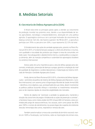 8. Medidas Setoriais

8.1 Secretaria de Defesa Agropecuária (SDA)

        O Brasil está entre os principais países aptos a atender ao crescimento
da produção mundial nos próximos anos, devido a sua disponibilidade de ter-
ras agricultáveis, tecnologia e empreendedorismo, alicerçado em uma política
agrícola. O agronegócio continua a ser o principal motivador do crescimento da
balança comercial. Sem ele, não haveria superávit. No PIB de 2011, a agricultura
participa com 70% e a pecuária com 30%, o que representa 22,15% do total.

        O fortalecimento das ações de sanidade agropecuária, previsto no Plano Plu-
rianual 2012-2015, é fundamental para assegurar a oferta de alimentos e insumos,
com qualidade e inocuidade dos produtos que chegam à mesa do consumidor, em
todo o país. Visa salvaguardar o abastecimento interno, a saúde pública e a seguran-
ça alimentar, além da inserção competitiva e sustentável do agronegócio brasileiro
no comércio internacional.

       Outras ações de suma importância para a área de defesa agropecuária são:
controle, erradicação, prevenção de doenças e pragas; garantia e ampliação do nível
de qualidade de diagnóstico e análise laboratoriais e implantação do Sistema Unifi-
cado de Atenção e Sanidade Agropecuária (Suasa).

        Ainda, dentro do Plano Plurianual 2012-2015, a Secretaria de Defesa Agrope-
cuária – promotora da política do Sistema de Defesa Agropecuária Nacional e, na es-
fera Internacional, com assento junto à Organização Mundial de Saúde Animal (OIE)
– identificou cinco objetivos, que, acompanhados de suas metas, devem incrementar
as políticas públicas buscando reforçar e racionalizar os investimentos necessários
para se dar respostas rápidas às crescentes exigibilidades dos mercados.

        Dentro do objetivo de “promover a sanidade na agropecuária, mantendo a
situação das zonas livres de pragas e fortalecendo as ações de prevenção e controle”,
a Secretaria traçou como metas ampliar de 470 mil para 600 mil hectares a área con-
trolada pela praga de vassoura-de-bruxa, nos cacauais, assim como passar dos 82%
para 100% o número de atendimentos nos prazos legais das suspeitas de síndromes
vesicular, hemorrágica dos suínos, respiratória e nervosa das aves.

       Também prevê erradicar a mosca-da-carambola do território nacional; man-
ter em 100% a fiscalização, nas fronteiras, sobre as importações de animais vivos,




                                                                              104
                                                                                        105
 