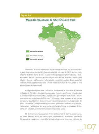 Figura 8.2

        Mapa das Zonas Livres da Febre Aftosa no Brasil




             Zona livre com vacinação



             Zona livre com vacinação


             Zona livre sem vacinação




        Outro fato de suma importância e que merece destaque é o reconhecimen-
to, pela Assembleia Mundial dos Delegados da OIE, em maio de 2012, do risco insig-
nificante do Brasil diante da vaca louca (Encefalopatia Espongiforme Bovina – EEB).
A mudança do risco controlado para o insignificante decorre do avanço sanitário em
relação à doença e irá favorecer a retomada de mercados mundiais. O país agora faz
parte de um grupo seleto de outros 19 com essa classificação de risco, entre os 178
que compõem a Organização.

        O segundo objetivo visa “estruturar, implementar e coordenar o Sistema
Unificado de Atenção à Sanidade Agropecuária (Suasa) e aperfeiçoar e modernizar
os processos operacionais de defesa agropecuária, para ampliar o alcance e a abran-
gência dos seus serviços em todo o país”. Tal objetivo deve assegurar a articulação
operacional dos três níveis de governo, com a participação da iniciativa privada, de
modo a aumentar a sinergia entre os parceiros e promover a melhoria da qualidade,
efetividade e credibilidade dos serviços, bem como aperfeiçoar os processos de tra-
balho, em função das diferentes realidades regionais e locais.

       Ele tem como metas capacitar 20 mil profissionais de defesa agropecuária,
nos níveis federais, estaduais e municipais; implementar a Plataforma de Gestão
Agropecuária, cuja primeira fase já foi lançada oficialmente; promover a adesão de




                                                                             106
                                                                                       107
 