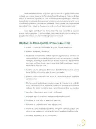 Outro elemento inovador da política agrícola consiste na gestão de risco rural
realizada por meio do Zoneamento Agrícola de Risco Climático e do Programa de Sub-
venção ao Prêmio do Seguro Rural. Esses instrumentos são os pilares para viabilizar a
expansão e a consolidação do seguro rural privado no país, os quais, juntamente com o
zoneamento agroclimático, contribuem para elevar a produtividade e a competitividade
do produtor rural e reduzir as flutuações de renda e melhorar o acesso ao crédito.

       Essas ações contribuem de forma relevante para consolidar e expandir
a capacidade produtiva e a competitividade da agropecuária brasileira, mantendo a
posição relevante do país no mercado agrícola internacional.



Objetivos do Plano Agrícola e Pecuário 2012/2013
       •	 Colher 170 milhões de toneladas de grãos, fibras e oleaginosas;

       •	 Garantir a segurança alimentar;

       •	 Estabelecer e implementar políticas agrícolas regionalizadas, com foco nas
          realidades locais, priorizando investimenos em armazenagem, irrigação,
          correção, recuperação e conservação de solo, máquinas e equipamentos
          agrícolas, contribuindo para aumentar a capacidade produtiva e a compe-
          titividade do produtor rural;

       •	 Garantir volume adequado de recursos do Sistema Nacional de Crédito
          Rural (SNCR), sobretudo a taxas de juros controladas;

       •	 Garantir níveis adequados de apoio à comercialização da produção
          agropecuária;

       •	 Melhorar as condições de acesso aos recursos de financiamento no âmbi-
          to do crédito rural oficial, mediante aumento do limite de finaciamento e
          redução dos custos financeiros para o produtor, elevando a sua liquidez;

       •	 Ampliar a cobertura do seguro rural e do Proagro;

       •	 Assegurar a continuidade do apoio ao médio produtor rural;

       •	 Incentivar as boas práticas agrícolas e pecuárias;

       •	 Fortalecer as cooperativas do setor agropecuário;

       •	 Incentivar a agricultura de baixo carbono, reforçando o apoio às práticas agro-
          nômicas que assegurem a mitigação dos gases causadores de efeito estufa;

       •	 Fortalecer a produção de biocombustíveis.




                                                                                     8
                                                                                            9
 