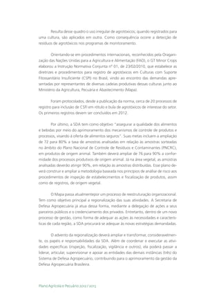 Resulta desse quadro o uso irregular de agrotóxicos; quando registrados para
uma cultura, são aplicados em outra. Como consequência ocorre a detecção de
resíduos de agrotóxicos nos programas de monitoramento.

        Orientando-se em procedimentos internacionais, reconhecidos pela Oragani-
zação das Nações Unidas para a Agricultura e Alimentação (FAO), o GT Minor Crops
elaborou a Instrução Normativa Conjunta nº 01, de 23/02/2010, que estabelece as
diretrizes e procedimentos para registro de agrotóxicos em Culturas com Suporte
Fitossanitário Insuficiente (CSPI) no Brasil, vindo ao encontro das demandas apre-
sentadas por representantes de diversas cadeias produtivas dessas culturas junto ao
Ministério da Agricultura, Pecuária e Abastecimento (Mapa).

        Foram protocolados, desde a publicação da norma, cerca de 20 processos de
registro para inclusão de CSFI em rótulo e bula de agrotóxicos de interesse do setor.
Os primeiros registros devem ser concluídos em 2012.

       Por último, a SDA tem como objetivo “assegurar a qualidade dos alimentos
e bebidas por meio do aprimoramento dos mecanismos de controle de produtos e
processos, visando à oferta de alimentos seguros”. Suas metas incluem a ampliação
de 72 para 80% a taxa de amostras analisadas em relação às amostras sorteadas
no âmbito do Plano Nacional de Controle de Resíduos e Contaminantes (PNCRC),
em produtos de origem animal. Também deverá ampliar de 76 para 90% a confor-
midade dos processos produtivos de origem animal. Já na área vegetal, as amostras
analisadas deverão atingir 90%, em relação às amostras distribuídas. Esse plano de-
verá construir e ampliar a metodologia baseada nos princípios de análise de risco aos
procedimentos de inspeção de estabelecimentos e fiscalização de produtos, assim
como de registros, de origem vegetal.

        O Mapa passa atualmentepor um processo de reestruturação organizacional.
Tem como objetivo principal a regionalização das suas atividades. A Secretaria de
Defesa Agropecuária já atua dessa forma, mediante a delegação de ações a seus
parceiros públicos e o credenciamento dos privados. Entretanto, dentro de um novo
processo de gestão, como forma de adequar as ações às necessidades e caracterís-
ticas de cada região, a SDA procurará se adequar às novas estratégias demandadas.

         O advento da regionalização deverá ampliar e transformar, consideravelmen-
te, os papéis e responsabilidades da SDA. Além de coordenar e executar as ativi-
dades específicas (inspeção, fiscalização, vigilância e outros), ela poderá passar a
liderar, articular, supervisionar e apoiar as entidades das demais instâncias (três) do
Sistema de Defesa Agropecuário, contribuindo para o aprimoramento da gestão da
Defesa Agropecuária Brasileira.




Plano Agrícola e Pecuário 2012 / 2013
 