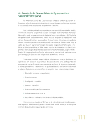 8.2 Secretaria de Desenvolvimento Agropecuário e
Cooperativismo (SDC)

        No Ano Internacional das Cooperativas é simbólico também que a SDC re-
force suas ações de apoio ao cooperativismo, atentando para as diferenças regionais
e suas consequentes diversidades de problemas e desafios.

        Essa iniciativa, realizada em parceria com agentes públicos e privados, inclui o
incentivo às pequenas cooperativas situadas nas regiões Norte e Nordeste (Norcoop).
Nas regiões onde o cooperativismo já dispõe de bases consolidadas, a SDC trabalha
em parceria com o cooperativismo, para a inclusão de jovens (Cooperjovem) e de
gênero (Coopergênero) em seus quadros. De igual modo, fomenta a agregação de
valores e organização de rotas produtivas da sua cadeia de valores (RotaCoop), e
ações que buscam a profissionalização da gestão cooperativa (Proficoop) e a mo-
bilização e instrumentalização delas para a exportação (Cooperexport), bem como
promove a divulgação da prática do cooperativismo (PromoCoope), a agroindustria-
lização de cooperativas (InterAgro) e a cooperação internacional, particularmente
para a integração produtiva das cooperativas do Mercosul (ProSul).

        Trata-se de contribuir para consolidar e fortalecer a atuação do sistema co-
operativista em todos os seus ramos e do associativismo rural, participando dos
processos de criação de trabalho e emprego, de produção de alimentos, de geração
e distribuição de renda e da melhoria da qualidade de vida das comunidades rurais
e urbanas. Esse esforço tem como foco os seguintes eixos estratégicos principais:

       •	 Educação, formação e capacitação;

       •	 Intercooperação;

       •	 Inteligência e inovação;

       •	 Acesso a mercados;

       •	 Internacionalização de cooperativas;

       •	 Cooperação internacional; e

       •	 Articulação e integração com entes públicos e privados.

        Outras áreas de atuação da SDC são as de estímulo à modernização das prá-
ticas agrícolas, melhoramento genético e bem-estar animal, inovação tecnológica e
melhoria da qualidade e segurança dos alimentos.




                                                                                  110
                                                                                           111
 
