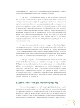 qualidade e segurança dos produtos e, consequentemente, promovendo o aumento
da rentabilidade e da equidade ao longo das cadeias produtivas.

        A SDC apoia a incorporação das práticas de bem-estar animal nos diversos
elos das cadeias produtivas animal que têm sido objeto de estudos que evidenciam as
vantagens econômicas com adoção de tais práticas. Existe também um movimento
expressivo dos consumidores para que os países produtores de bovinos, suínos e de
aves comecem a adotar e cumprir padrões mínimos de bem-estar animal. A adoção
de tais práticas de manejo, além de melhorar os atributos da carne e leite, proporcio-
na maior eficiência econômica da propriedade. Para tanto, o Mapa, em parceria com
a Sociedade Mundial de Proteção Animal (SMPW), grupo ETCO-Unesp e Embrapa-
Aves e Suínos, vem realizando ao longo dos últimos anos capacitação nessa área
junto às cadeias produtivas da pecuária. Estão previstos, até 2015, o treinamento
em práticas de bem estar animal de mais 8 mil profissionais e publicação de 10 ma-
nuais sobre esses temas.

        O Mapa desenvolve ações de fomento à inovação em Tecnologia Agrope-
cuária especialmente com o uso de instrumentos de propriedade intelectual por
instituições privadas integradas ao Sistema Nacional de Pesquisa Agropecuária
(SNPA) sob a liderança da Empresa Brasileira de Pesquisa Agropecuária (Embrapa)
e desenvolve políticas públicas de estímulo à adoção tecnologias, especialmente
nos campos da biodiversidade, da biotecnologia, da agricultura de precisão.

        A Indicação Geográfica é um ativo de propriedade intelectual utilizado como
ferramenta de desenvolvimento rural sustentável e agregação de valor ao produto.
O Mapa é uma das instâncias de incentivo às ações voltadas para a Indicação Geo-
gráfica e tem como objetivo a organização do setor produtivo para auxiliar no seu
registro, por meio da oferta e apoio a eventos específicos; promoção de cursos e
publicações e o mapeamento dos produtos com potencial de registro e promoção
de parcerias institucionais. Os beneficiários das ações do Mapa podem ser organiza-
ções representativas de produtores e prestadores de serviço, instituições públicas e
privadas, instituições de pesquisa, etc.



8.3 Secretaria de Produção e Agroenergia (SPAE)

       Os segmentos de agroenergia e café ocupam posição de destaque no setor
agropecuário nacional, notadamente pela importância de sua contribuição para a
formação da renda do setor, geração de emprego e divisas, preservação do meio
ambiente. E a produção de cana-de-açúcar e café conta com programas específicos
de apoio ao produtor como parte da estratégia de fortalecimento desses segmentos,
tendo por foco as características e desafios regionais, conforme a seguir indicado.




                                                                                 112
                                                                                         113
 