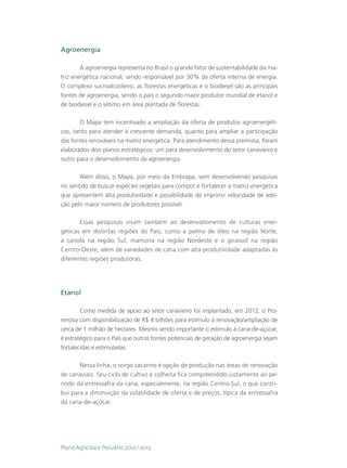 Agroenergia

        A agroenergia representa no Brasil o grande fator de sustentabilidade da ma-
triz energética nacional, sendo responsável por 30% da oferta interna de energia.
O complexo sucroalcooleiro, as florestas energéticas e o biodiesel são as principais
fontes de agroenergia, sendo o país o segundo maior produtor mundial de etanol e
de biodiesel e o sétimo em área plantada de florestas.

       O Mapa tem incentivado a ampliação da oferta de produtos agroenergéti-
cos, tanto para atender à crescente demanda, quanto para ampliar a participação
das fontes renováveis na matriz energética. Para atendimento dessa premissa, foram
elaborados dois planos estratégicos: um para desenvolvimento do setor canavieiro e
outro para o desenvolvimento da agroenergia.

       Além disso, o Mapa, por meio da Embrapa, vem desenvolvendo pesquisas
no sentido de buscar espécies vegetais para compor e fortalecer a matriz energética
que apresentem alta produtividade e possibilidade de imprimir velocidade de ado-
ção pelo maior número de produtores possível.

       Essas pesquisas visam também ao desenvolvimento de culturas ener-
géticas em distintas regiões do País, como a palma de óleo na região Norte,
a canola na região Sul, mamona na região Nordeste e o girassol na região
Centro-Oeste, além de variedades de cana com alta produtividade adaptadas às
diferentes regiões produtoras.




Etanol

        Como medida de apoio ao setor canavieiro foi implantado, em 2012, o Pro-
renova com disponibilização de R$ 4 bilhões para estímulo à renovação/ampliação de
cerca de 1 milhão de hectares. Mesmo sendo importante o estímulo à cana-de-açúcar,
é estratégico para o País que outras fontes potenciais de geração de agroenergia sejam
fortalecidas e estimuladas.

       Nessa linha, o sorgo sacarino é opção de produção nas áreas de renovação
de canaviais. Seu ciclo de cultivo e colheita fica compreendido justamente ao pe-
ríodo da entressafra da cana, especialmente, na região Centro-Sul, o que contri-
bui para a diminuição da volatilidade de oferta e de preços, típica da entressafra
da cana-de-açúcar.




Plano Agrícola e Pecuário 2012 / 2013
 
