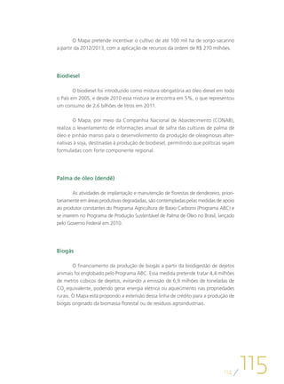 O Mapa pretende incentivar o cultivo de até 100 mil ha de sorgo sacarino
a partir da 2012/2013, com a aplicação de recursos da ordem de R$ 270 milhões.




Biodiesel

        O biodiesel foi introduzido como mistura obrigatória ao óleo diesel em todo
o País em 2005, e desde 2010 essa mistura se encontra em 5%, o que representou
um consumo de 2,6 bilhões de litros em 2011.

       O Mapa, por meio da Companhia Nacional de Abastecimento (CONAB),
realiza o levantamento de informações anual de safra das culturas de palma de
óleo e pinhão manso para o desenvolvimento da produção de oleaginosas alter-
nativas à soja, destinadas à produção de biodiesel, permitindo que políticas sejam
formuladas com forte componente regional.




Palma de óleo (dendê)

        As atividades de implantação e manutenção de florestas de dendezeiro, priori-
tariamente em áreas produtivas degradadas, são contempladas pelas medidas de apoio
ao produtor constantes do Programa Agricultura de Baixo Carbono (Programa ABC) e
se inserem no Programa de Produção Sustentável de Palma de Óleo no Brasil, lançado
pelo Governo Federal em 2010.




Biogás

        O financiamento da produção de biogás a partir da biodigestão de dejetos
animais foi englobado pelo Programa ABC. Essa medida pretende tratar 4,4 milhões
de metros cúbicos de dejetos, evitando a emissão de 6,9 milhões de toneladas de
CO2 equivalente, podendo gerar energia elétrica ou aquecimento nas propriedades
rurais. O Mapa está propondo a extensão dessa linha de crédito para a produção de
biogás originado da biomassa florestal ou de resíduos agroindustriais.




                                                                               114
                                                                                        115
 