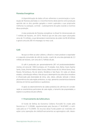 Florestas Energéticas

       A disponibilização de dados oficiais referentes à caracterização e à pro-
dução de florestas plantadas e o reconhecimento deste plantio como produção
agrícola são os dois grandes gargalos a serem superados e que propiciarão
melhorias na avaliação, controle e planejamento de ações visando o incentivo
dessa produção.

       A área produzida de florestas energéticas no Brasil foi dimensionada em
7 milhões de hectares, em 2010. Prevê-se que em dez anos sejam alcançados
cerca de 15 milhões, o que demandará investimentos da ordem de R$ 40 bilhões
e gerará cerca de 200 mil empregos no meio rural.




Café

       No que se refere ao setor cafeeiro, o Brasil é o maior produtor e exportador
e o segundo consumidor de café do mundo, a partir de uma área plantada de 2,3
milhões de hectares, com cerca de 5,7 bilhões de pés.

        O café é produzido por aproximadamente 287 mil produtores/estabeleci-
mentos, em cerca de 1.900 municípios, em 15 estados: Acre, Bahia, Ceará, Espírito
Santo, Goiás, Distrito Federal, Mato Grosso, Mato Grosso do Sul, Minas Gerais, Pará,
Paraná, Pernambuco, Rio de Janeiro, Rondônia e São Paulo. Em cada um desses
estados, a distribuição reflete o fato de que o desempenho da cafeicultura brasileira
é influenciado pela diversidade de clima, solo, relevo, altitude, latitude e índices
pluviométricos de cada região produtora, ou seja, apresenta características bastante
distintas em termos quantitativos e qualitativos.

       O apoio ao desenvolvimento da cadeia produtiva do café leva em conside-
ração as características particulares de cada região, o tamanho das propriedades, a
espécie e as práticas de pós-colheita.



       •	 Financiamento da Cafeicultura

       O Fundo de Defesa da Economia Cafeeira (Funcafé) foi criado pelo
Decreto-Lei nº 2.295/86, regulamentado pelo Decreto nº 94.874/87, e ratifi-
cado pela Lei nº 9.239/95. Os recursos desse Fundo podem ser investidos em
ações como operações de crédito/financiamentos ao agronegócio café, desen-




Plano Agrícola e Pecuário 2012 / 2013
 
