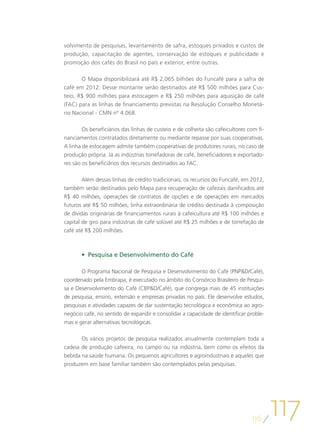 volvimento de pesquisas, levantamento de safra, estoques privados e custos de
produção, capacitação de agentes, conservação de estoques e publicidade e
promoção dos cafés do Brasil no país e exterior, entre outras.

       O Mapa disponibilizará até R$ 2,065 bilhões do Funcafé para a safra de
café em 2012. Desse montante serão destinados até R$ 500 milhões para Cus-
teio, R$ 900 milhões para estocagem e R$ 250 milhões para aquisição de café
(FAC) para as linhas de financiamento previstas na Resolução Conselho Monetá-
rio Nacional - CMN nº 4.068.

        Os beneficiários das linhas de custeio e de colheita são cafeicultores com fi-
nanciamentos contratados diretamente ou mediante repasse por suas cooperativas.
A linha de estocagem admite também cooperativas de produtores rurais, no caso de
produção própria. Já as indústrias torrefadoras de café, beneficiadores e exportado-
res são os beneficiários dos recursos destinados ao FAC.

        Além dessas linhas de crédito tradicionais, os recursos do Funcafé, em 2012,
também serão destinados pelo Mapa para recuperação de cafezais danificados até
R$ 40 milhões, operações de contratos de opções e de operações em mercados
futuros até R$ 50 milhões, linha extraordinária de crédito destinada à composição
de dívidas originárias de financiamentos rurais à cafeicultura até R$ 100 milhões e
capital de giro para indústrias de café solúvel até R$ 25 milhões e de torrefação de
café até R$ 200 milhões.



       •	 Pesquisa e Desenvolvimento do Café

       O Programa Nacional de Pesquisa e Desenvolvimento do Café (PNPD/Café),
coordenado pela Embrapa, é executado no âmbito do Consórcio Brasileiro de Pesqui-
sa e Desenvolvimento do Café (CBPD/Café), que congrega mais de 45 instituições
de pesquisa, ensino, extensão e empresas privadas no país. Ele desenvolve estudos,
pesquisas e atividades capazes de dar sustentação tecnológica e econômica ao agro-
negócio café, no sentido de expandir e consolidar a capacidade de identificar proble-
mas e gerar alternativas tecnológicas.

       Os vários projetos de pesquisa realizados anualmente contemplam toda a
cadeia de produção cafeeira, no campo ou na indústria, bem como os efeitos da
bebida na saúde humana. Os pequenos agricultores e agroindustriais e aqueles que
produzem em base familiar também são contemplados pelas pesquisas.




                                                                                116
                                                                                         117
 