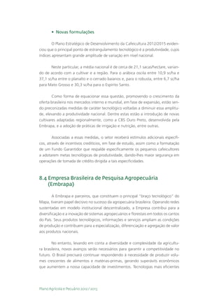 •	 Novas formulações

        O Plano Estratégico de Desenvolvimento da Cafeicultura 2012/2015 eviden-
ciou que o principal ponto de estrangulamento tecnológico é a produtividade, cujos
índices apresentam grande amplitude de variação em nível nacional.

       Neste particular, a média nacional é de cerca de 21,1 sacas/hectare, varian-
do de acordo com a cultivar e a região. Para o arábica oscila entre 10,9 sc/ha e
37,1 sc/ha entre o planalto e o cerrado baianos e, para o robusta, entre 6,7 sc/ha
para Mato Grosso e 30,3 sc/ha para o Espírito Santo.

        Como forma de equacionar essa questão, promovendo o crescimento da
oferta brasileira nos mercados interno e mundial, em fase de expansão, estão sen-
do preconizadas medidas de caráter tecnológico voltadas a diminuir essa amplitu-
de, elevando a produtividade nacional. Dentre estas estão a introdução de novas
cultivares adaptadas regionalmente, como a CBS Ouro Preto, desenvolvida pela
Embrapa, e a adoção de práticas de irrigação e nutrição, entre outras.

        Associadas a essas medidas, o setor receberá estímulos adicionais específi-
cos, através de incentivos creditícios, em fase de estudo, assim como a formatação
de um Fundo Garantidor que respalde especificamente os pequenos cafeicultores
a adotarem metas tecnológicas de produtividade, dando-lhes maior segurança em
operações de tomada de crédito dirigida a tais especificidades.



8.4  mpresa Brasileira de Pesquisa Agropecuária
    E
    (Embrapa)

         A Embrapa e parceiros, que constituem o principal “braço tecnológico” do
Mapa, tiveram papel decisivo no sucesso da agropecuária brasileira. Operando redes
sustentadas em modelo institucional descentralizado, a Empresa contribui para a
diversificação e a inovação de sistemas agropecuários e florestais em todos os cantos
do País. Seus produtos tecnológicos, informações e serviços ampliam as condições
de produção e contribuem para a especialização, diferenciação e agregação de valor
aos produtos nacionais.

       No entanto, levando em conta a diversidade e complexidade da agricultu-
ra brasileira, novos avanços serão necessários para garantir a competitividade no
futuro. O Brasil precisará continuar respondendo à necessidade de produzir volu-
mes crescentes de alimentos e matérias-primas, gerando superávits econômicos
que aumentem a nossa capacidade de investimentos. Tecnologias mais eficientes




Plano Agrícola e Pecuário 2012 / 2013
 