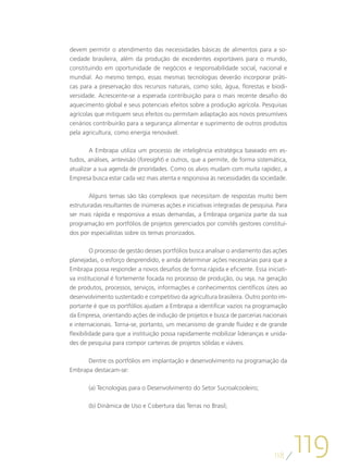 devem permitir o atendimento das necessidades básicas de alimentos para a so-
ciedade brasileira, além da produção de excedentes exportáveis para o mundo,
constituindo em oportunidade de negócios e responsabilidade social, nacional e
mundial. Ao mesmo tempo, essas mesmas tecnologias deverão incorporar práti-
cas para a preservação dos recursos naturais, como solo, água, florestas e biodi-
versidade. Acrescente-se a esperada contribuição para o mais recente desafio do
aquecimento global e seus potenciais efeitos sobre a produção agrícola. Pesquisas
agrícolas que mitiguem seus efeitos ou permitam adaptação aos novos presumíveis
cenários contribuirão para a segurança alimentar e suprimento de outros produtos
pela agricultura, como energia renovável.

       A Embrapa utiliza um processo de inteligência estratégica baseado em es-
tudos, análises, antevisão (foresight) e outros, que a permite, de forma sistemática,
atualizar a sua agenda de prioridades. Como os alvos mudam com muita rapidez, a
Empresa busca estar cada vez mais atenta e responsiva às necessidades da sociedade.

       Alguns temas são tão complexos que necessitam de respostas muito bem
estruturadas resultantes de inúmeras ações e iniciativas integradas de pesquisa. Para
ser mais rápida e responsiva a essas demandas, a Embrapa organiza parte da sua
programação em portfólios de projetos gerenciados por comitês gestores constituí-
dos por especialistas sobre os temas priorizados.

         O processo de gestão desses portfólios busca analisar o andamento das ações
planejadas, o esforço desprendido, e ainda determinar ações necessárias para que a
Embrapa possa responder a novos desafios de forma rápida e eficiente. Essa iniciati-
va institucional é fortemente focada no processo de produção, ou seja, na geração
de produtos, processos, serviços, informações e conhecimentos científicos úteis ao
desenvolvimento sustentado e competitivo da agricultura brasileira. Outro ponto im-
portante é que os portfólios ajudam a Embrapa a identificar vazios na programação
da Empresa, orientando ações de indução de projetos e busca de parcerias nacionais
e internacionais. Torna-se, portanto, um mecanismo de grande fluidez e de grande
flexibilidade para que a instituição possa rapidamente mobilizar lideranças e unida-
des de pesquisa para compor carteiras de projetos sólidas e viáveis.

      Dentre os portfólios em implantação e desenvolvimento na programação da
Embrapa destacam-se:

       (a) Tecnologias para o Desenvolvimento do Setor Sucroalcooleiro;

       (b) Dinâmica de Uso e Cobertura das Terras no Brasil;




                                                                               118
                                                                                        119
 