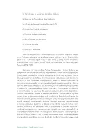(c) Agricultura e as Mudanças Climáticas Globais;

       (d) Sistemas de Produção de Base Ecológica;

       (e) Integração-Lavoura-Pecuária-Florestas (ILPF);

       (f) Fixação Biológica de Nitrogênio;

       (g) Controle Biológico de Pragas;

       (h) Risco Químico em Alimentos;

       (i) Sanidade Animal e

       (j) Silvicultura de Nativas.

       Além desses portfólios, e levando em conta os cenários e desafios presen-
tes, a Embrapa destaca de sua ampla carteira de projetos e ações desenvolvidos
pelas suas 47 unidades espalhadas por todo o Brasil, com parceiros nacionais e
internacionais, um conjunto de três temas para destaque no Plano Agrícola e
Pecuário 2012-2013.

         O primeiro é o Programa Boas Práticas Agropecuárias - Bovinos de Corte que
compreende um conjunto de normas e procedimentos a serem observados pelos pro-
dutores rurais, que além de tornar os sistemas de produção mais rentáveis e compe-
titivos, proporcionam a oferta de alimentos seguros, produzidos a partir de sistemas
de produção mais sustentáveis. O Programa está alicerçado em um amplo acervo de
conhecimentos estruturados em um manual de Boas Práticas Agropecuárias - Bovinos
de Corte (BPA) e da sua respectiva lista de verificação, que contém os principais pontos
que devem ser observados pelos produtores rurais, de modo a garantir a rentabilidade,
a competitividade e a segurança dos sistemas produtivos. Um amplo diagnóstico é
utilizado para orientar e nortear as melhorias necessárias. Constam dele os seguintes
componentes: gestão da propriedade rural; função social do imóvel rural; gestão dos
recursos humanos; gestão ambiental; instalações rurais; manejo pré-abate; bem-estar
animal; pastagens; suplementação alimentar; identificação animal; controle sanitário
e manejo reprodutivo. Os ganhos se dão de forma indireta, mediante melhor enten-
dimento da situação real da empresa rural, o que permite ao produtor aprimorar a
gestão do empreendimento e agir em pontos essenciais para obtenção de eficiência,
incorrendo em menores perdas e maiores ganhos. Estímulos como a contemplação do
BPA em linhas de crédito podem ocasionar um interesse maior nessa inovação pelo
setor produtivo, levando ao aumento da adesão com benefícios evidentes para toda




Plano Agrícola e Pecuário 2012 / 2013
 